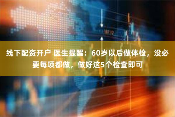 线下配资开户 医生提醒：60岁以后做体检，没必要每项都做，做好这5个检查即可