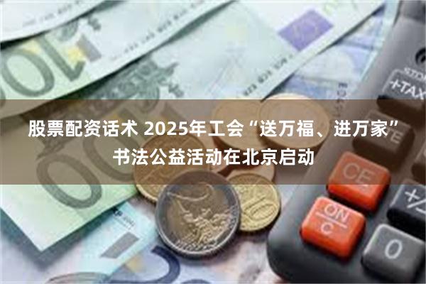 股票配资话术 2025年工会“送万福、进万家”书法公益活动在北京启动