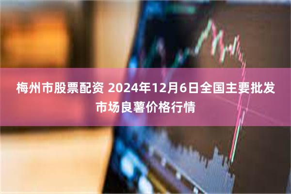 梅州市股票配资 2024年12月6日全国主要批发市场良薯价格行情