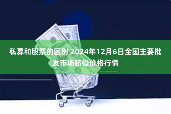 私募和股票的区别 2024年12月6日全国主要批发市场脐橙价格行情