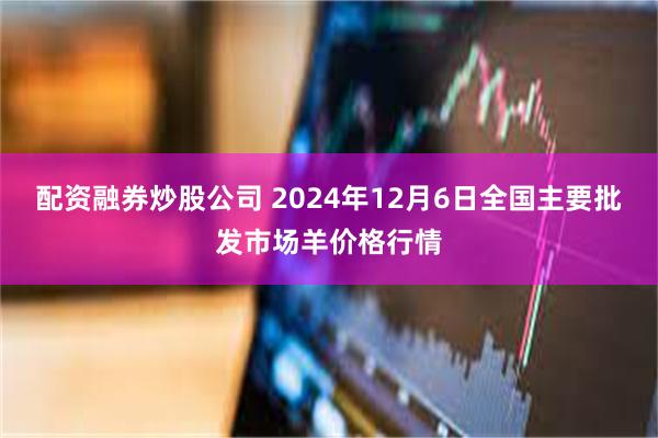 配资融券炒股公司 2024年12月6日全国主要批发市场羊价格行情