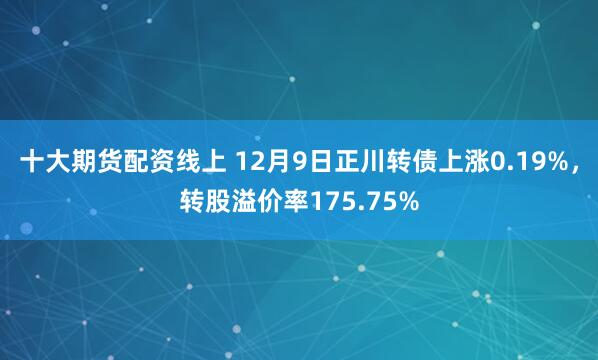 十大期货配资线上 12月9日正川转债上涨0.19%，转股溢价率175.75%