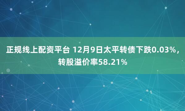 正规线上配资平台 12月9日太平转债下跌0.03%，转股溢价率58.21%