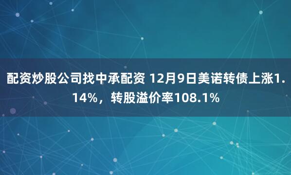 配资炒股公司找中承配资 12月9日美诺转债上涨1.14%，转股溢价率108.1%