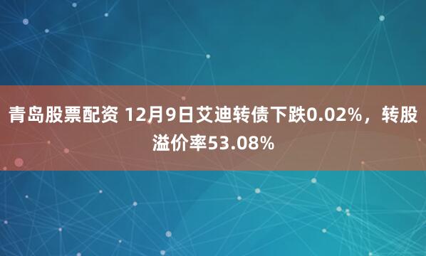 青岛股票配资 12月9日艾迪转债下跌0.02%，转股溢价率53.08%