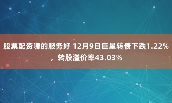 股票配资哪的服务好 12月9日巨星转债下跌1.22%，转股溢价率43.03%