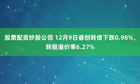 股票配资炒股公司 12月9日睿创转债下跌0.98%，转股溢价率6.27%