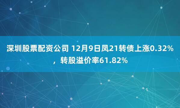 深圳股票配资公司 12月9日凤21转债上涨0.32%，转股溢价率61.82%