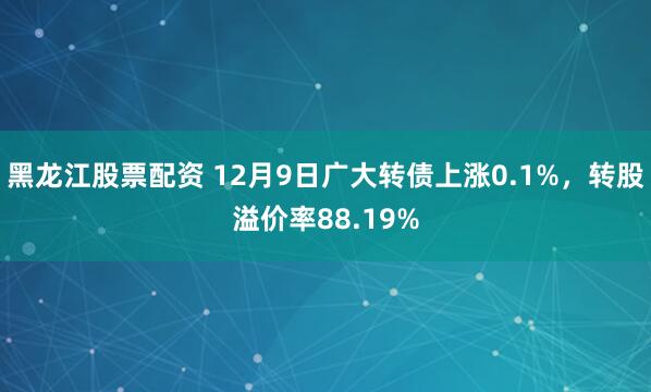 黑龙江股票配资 12月9日广大转债上涨0.1%，转股溢价率88.19%