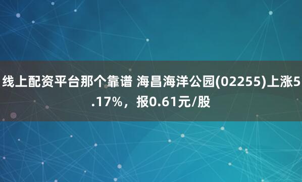 线上配资平台那个靠谱 海昌海洋公园(02255)上涨5.17%，报0.61元/股