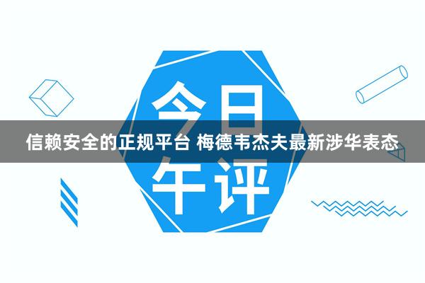 信赖安全的正规平台 梅德韦杰夫最新涉华表态