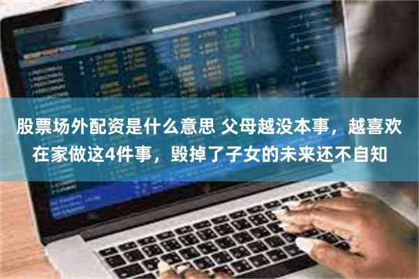 股票场外配资是什么意思 父母越没本事，越喜欢在家做这4件事，毁掉了子女的未来还不自知