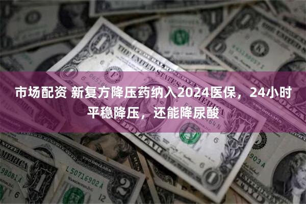 市场配资 新复方降压药纳入2024医保，24小时平稳降压，还能降尿酸