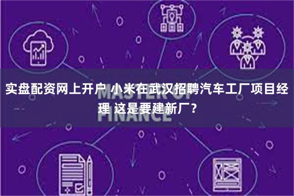 实盘配资网上开户 小米在武汉招聘汽车工厂项目经理 这是要建新厂？