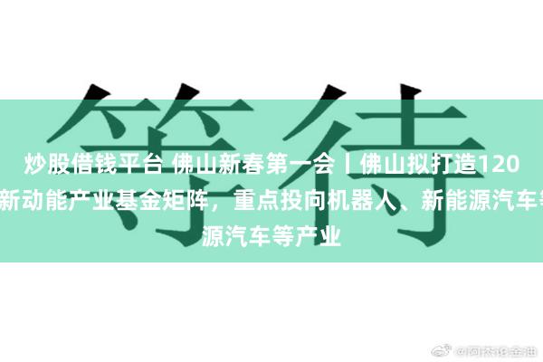 炒股借钱平台 佛山新春第一会丨佛山拟打造1200亿元新动能产业基金矩阵，重点投向机器人、新能源汽车等产业