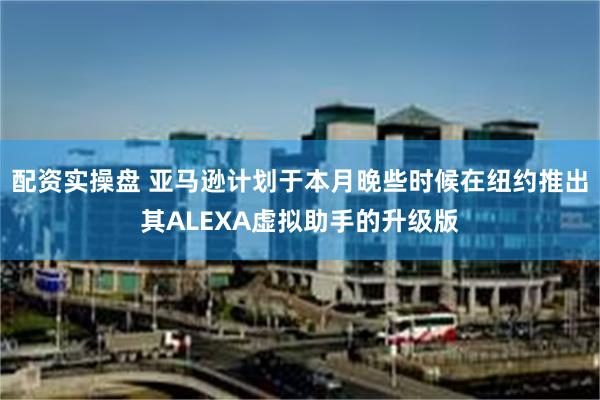 配资实操盘 亚马逊计划于本月晚些时候在纽约推出其ALEXA虚拟助手的升级版