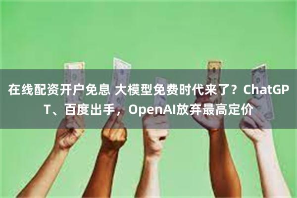 在线配资开户免息 大模型免费时代来了？ChatGPT、百度出手，OpenAI放弃最高定价