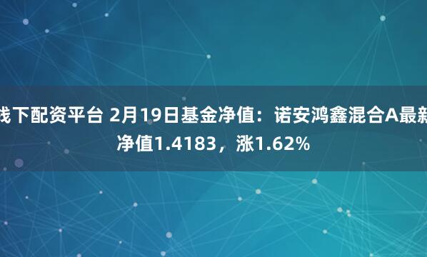 线下配资平台 2月19日基金净值：诺安鸿鑫混合A最新净值1.4183，涨1.62%