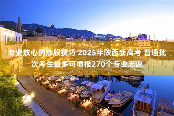 专业放心的炒股技巧 2025年陕西新高考 普通批次考生最多可填报270个专业志愿