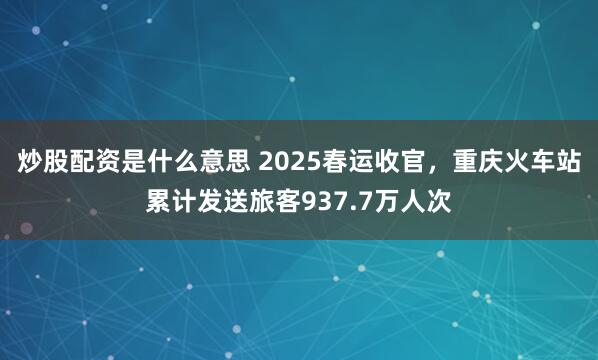 炒股配资是什么意思 2025春运收官，重庆火车站累计发送旅客937.7万人次