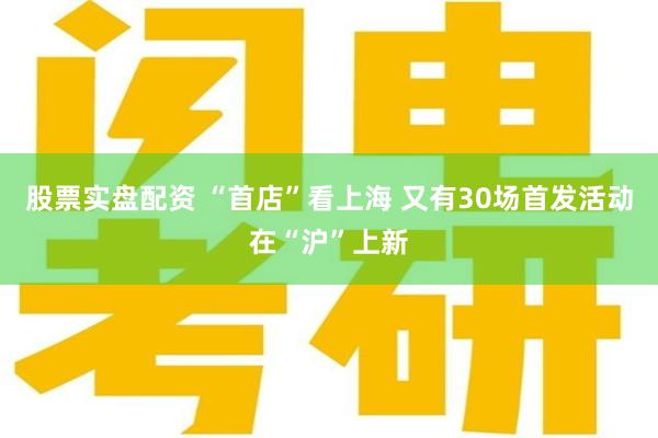 股票实盘配资 “首店”看上海 又有30场首发活动在“沪”上新