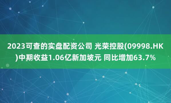 2023可查的实盘配资公司 光荣控股(09998.HK)中期收益1.06亿新加坡元 同比增加63.7%