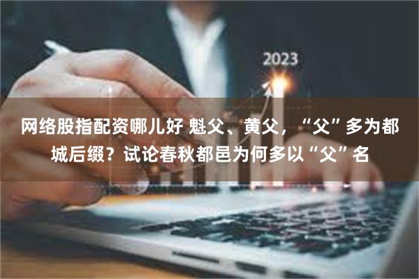 网络股指配资哪儿好 魁父、黄父，“父”多为都城后缀？试论春秋都邑为何多以“父”名