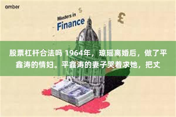 股票杠杆合法吗 1964年，琼瑶离婚后，做了平鑫涛的情妇。平鑫涛的妻子哭着求她，把丈