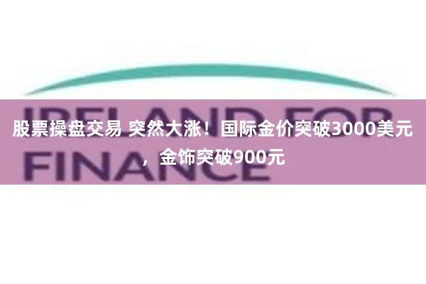 股票操盘交易 突然大涨！国际金价突破3000美元，金饰突破900元