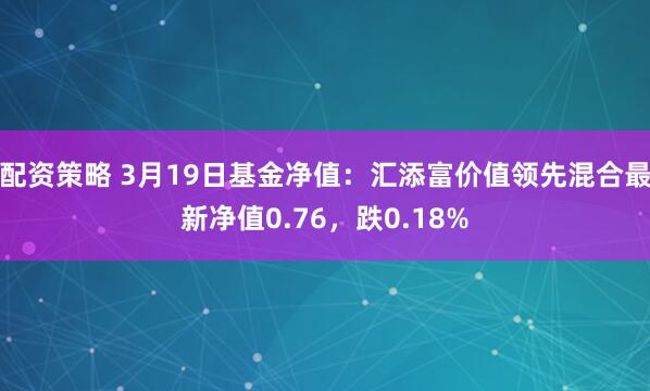 配资策略 3月19日基金净值：汇添富价值领先混合最新净值0.76，跌0.18%