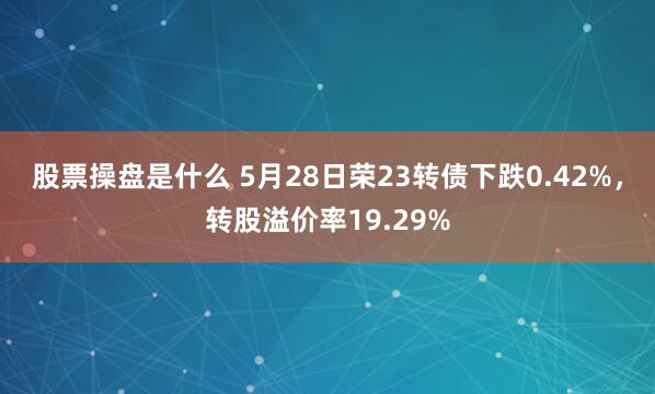 股票操盘是什么 5月28日荣23转债下跌0.42%，转股溢价率19.29%
