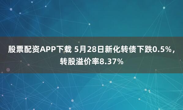 股票配资APP下载 5月28日新化转债下跌0.5%，转股溢价率8.37%