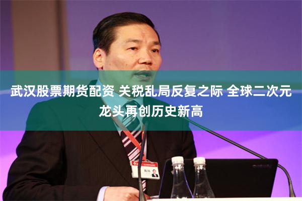 武汉股票期货配资 关税乱局反复之际 全球二次元龙头再创历史新高
